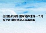 當(dāng)日最新消息 國(guó)家特殊津貼一個(gè)月多少錢 哪些情況不能再領(lǐng)取