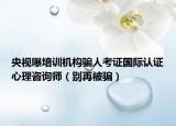 央視曝培訓(xùn)機構(gòu)騙人考證國際認(rèn)證心理咨詢師（別再被騙）