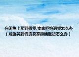 在閑魚上買到假貨,賣家拒絕退貨怎么辦（咸魚買到假貨賣家拒絕退貨怎么辦）