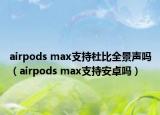 airpods max支持杜比全景聲嗎（airpods max支持安卓嗎）