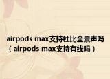 airpods max支持杜比全景聲嗎（airpods max支持有線嗎）