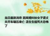 當(dāng)日最新消息 因離婚糾紛女子遭丈夫開車碾壓身亡 活生生撞死太恐怖了