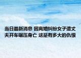 當(dāng)日最新消息 因離婚糾紛女子遭丈夫開車碾壓身亡 這是有多大的仇恨