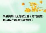 風(fēng)暴英雄什么時候公測（它可能超越lol嗎 它是怎么收費的）