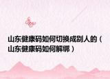 山東健康碼如何切換成別人的（山東健康碼如何解綁）