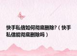 快手私信如何徹底刪除?（快手私信能徹底刪除嗎）