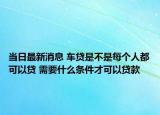 當(dāng)日最新消息 車貸是不是每個人都可以貸 需要什么條件才可以貸款