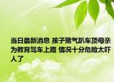 當(dāng)日最新消息 孩子賭氣趴車頂母親為教育駕車上路 情況十分危險太嚇人了