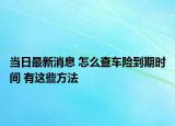 當(dāng)日最新消息 怎么查車險到期時間 有這些方法