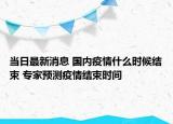 當(dāng)日最新消息 國內(nèi)疫情什么時候結(jié)束 專家預(yù)測疫情結(jié)束時間