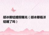 胡冰卿結(jié)婚照曝光（胡冰卿楊洋結(jié)婚了嗎）