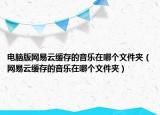 電腦版網(wǎng)易云緩存的音樂在哪個文件夾（網(wǎng)易云緩存的音樂在哪個文件夾）