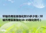 軒轅傳奇裝備強(qiáng)化到15多少錢（軒轅傳奇裝備強(qiáng)化10-15強(qiáng)化技巧）