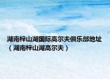 湖南梓山湖國際高爾夫俱樂部地址（湖南梓山湖高爾夫）