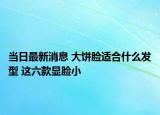 當(dāng)日最新消息 大餅?zāi)樳m合什么發(fā)型 這六款顯臉小