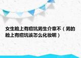 女生臉上有痘坑男生介意不（男的臉上有痘坑該怎么化妝呢）