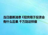 當(dāng)日最新消息 E招貸用于投資會有什么后果 千萬別這樣做