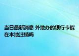 當日最新消息 外地辦的銀行卡能在本地注銷嗎