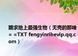 跪求地上最強(qiáng)生物（無殼的那啥= =TXT fengyinrihevip.qq.com）