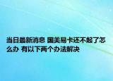 當(dāng)日最新消息 國美易卡還不起了怎么辦 有以下兩個(gè)辦法解決