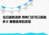 當日最新消息 特殊門診可以報銷多少 要看醫(yī)保的類型