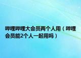 嗶哩嗶哩大會(huì)員兩個(gè)人用（嗶哩會(huì)員能2個(gè)人一起用嗎）