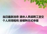 當(dāng)日最新消息 退休人員返聘工資交個(gè)人所得稅嗎 按哪種方式申報(bào)