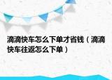 滴滴快車怎么下單才省錢（滴滴快車往返怎么下單）