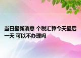 當(dāng)日最新消息 個稅匯算今天最后一天 可以不辦理嗎