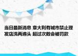 當日最新消息 意大利有城市禁止理發(fā)店洗兩遍頭 超過次數(shù)會被罰款