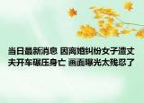 當(dāng)日最新消息 因離婚糾紛女子遭丈夫開車碾壓身亡 畫面曝光太殘忍了