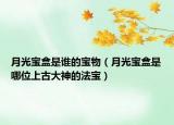 月光寶盒是誰的寶物（月光寶盒是哪位上古大神的法寶）