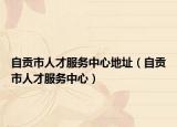 自貢市人才服務(wù)中心地址（自貢市人才服務(wù)中心）