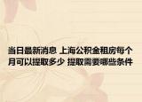 當(dāng)日最新消息 上海公積金租房每個(gè)月可以提取多少 提取需要哪些條件