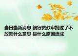 當(dāng)日最新消息 銀行貸款審批過了不放款什么意思 是什么原因造成