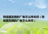 微信朋友圈的廣告怎么樣關(guān)閉（微信朋友圈的廣告怎么關(guān)閉）