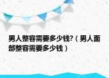 男人整容需要多少錢?（男人面部整容需要多少錢）