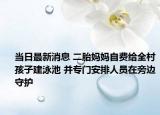 當(dāng)日最新消息 二胎媽媽自費(fèi)給全村孩子建泳池 并專門安排人員在旁邊守護(hù)