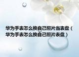 華為手表怎么換自己照片當(dāng)表盤（華為手表怎么換自己照片表盤）