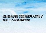 當(dāng)日最新消息 安徽高速今天封閉了沒有 出入安徽最新規(guī)定