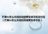 芒果tv怎么關(guān)閉自動(dòng)續(xù)費(fèi)安卓手機(jī)支付寶（芒果tv怎么關(guān)閉自動(dòng)續(xù)費(fèi)安卓手機(jī)）