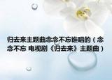 歸去來主題曲念念不忘誰唱的（念念不忘 電視劇《歸去來》主題曲）