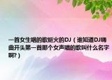 一首女生唱的歌挺火的DJ（誰(shuí)知道DJ嗨曲開頭第一首那個(gè)女聲唱的歌叫什么名字啊?）