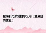 盆底肌肉康復(fù)器怎么用（盆底肌肉康復(fù)）
