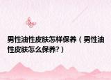 男性油性皮膚怎樣保養(yǎng)（男性油性皮膚怎么保養(yǎng)?）