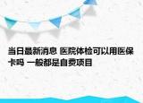 當(dāng)日最新消息 醫(yī)院體檢可以用醫(yī)?？▎?一般都是自費項目