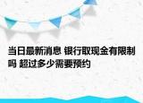 當日最新消息 銀行取現(xiàn)金有限制嗎 超過多少需要預(yù)約