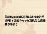 榮耀flypods耳機(jī)可以連接華為手機(jī)嗎?（榮耀flypods耳機(jī)怎么連接安卓手機(jī)）