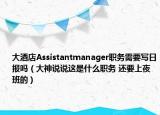 大酒店Assistantmanager職務需要寫日報嗎（大神說說這是什么職務 還要上夜班的）