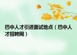 巴中人才引進面試地點（巴中人才招聘網(wǎng)）
